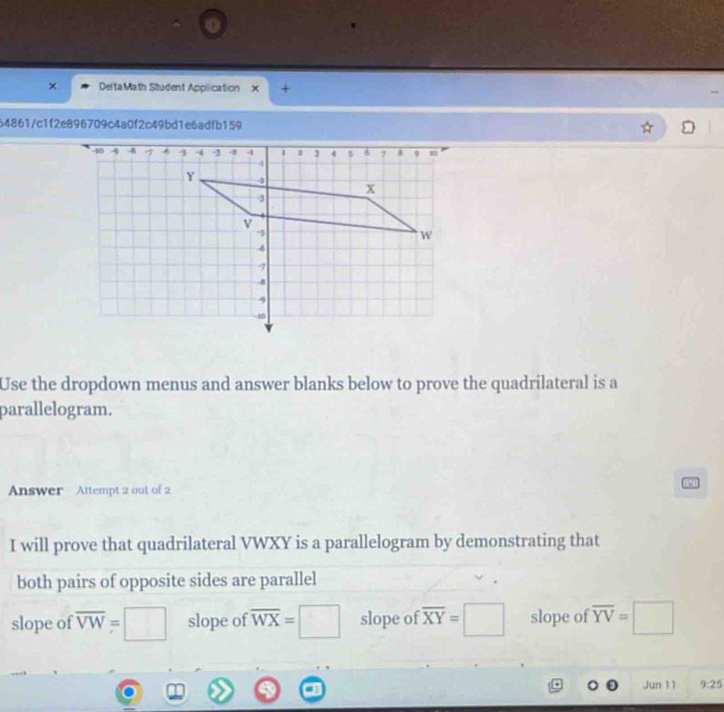 DeltaMath Student Application × +
64861/c1f2e896709c4a0f2c49bd1e6adfb159
Use the dropdown menus and answer blanks below to prove the quadrilateral is a
parallelogram.
191
Answer Attempt 2 out of 2
I will prove that quadrilateral VWXY is a parallelogram by demonstrating that
both pairs of opposite sides are parallel
slope of overline VW=□ slope of overline WX=□ slope of overline XY=□ slope of overline YV=□
Jun 11 9:25