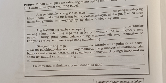 Panuto: Punan ng angkop na salita ang talata upang mabuo 
ito. Gawin ito sa iyong sagutang papel. 
Ang pananaliksik ang isa sa mga _sa pangangalap ng 
ideya upang makabuo ng isang balita, dokumentaryo, at iba pa. Ilan sa mga 
maaaring gamitin sa pangangalap ng datos o ideya ay ang _at 
. 
_Ang layunin ng sarbey ay upang _, partikular 
na ang bilang o dami ng mga tao sa isang partikular na kondisyon o may 
opinyon. Kung gusto pang palawakin ng mananaliksik ang kasagutan sa 
_. 
kaniyang sarbey ay maaari niya itong samahan ng 
Ginagamit ang mga na karaniwan at palasak sa araw- 
araw na pakikipagtalastasan upang makabuo nang maayos at mabisang ulat 
_ 
batay sa nalikom na datos tulad sa sarbey at panayam. Ang mga impormal na 
1 
salita ay nauuri sa tatlo. Ito ang _-, 
at_ 
_. 
Sa kabuoan, mahalaga ang natutuhan ko dahil_ 
_. 
Magaling! Ngayon naman, subukan