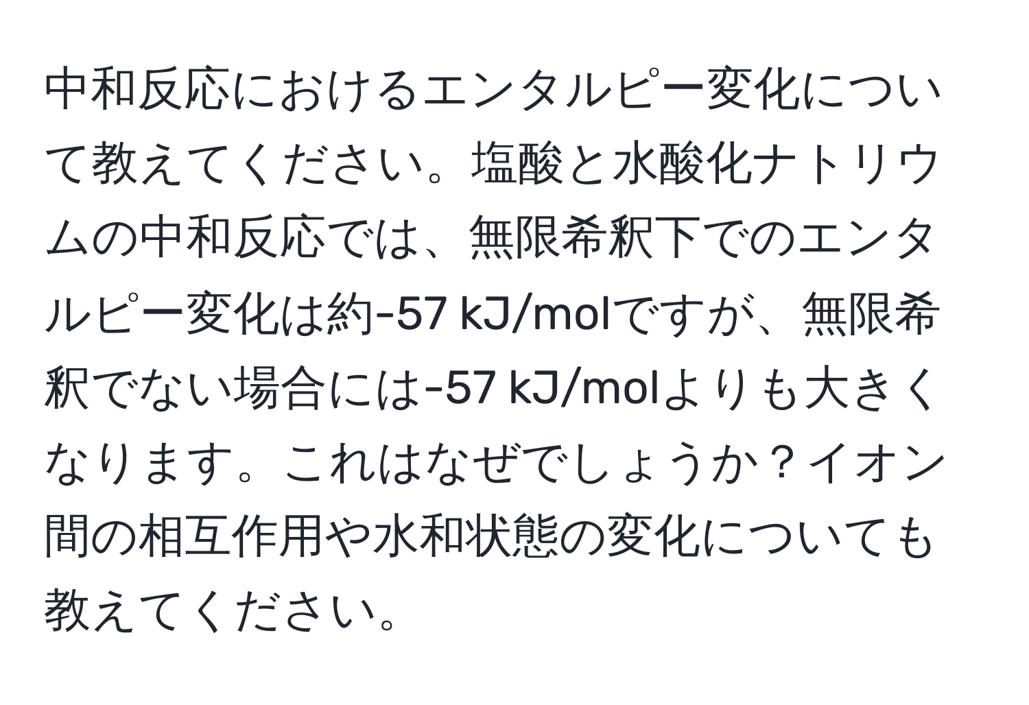 中和反応におけるエンタルピー変化について教えてください。塩酸と水酸化ナトリウムの中和反応では、無限希釈下でのエンタルピー変化は約-57 kJ/molですが、無限希釈でない場合には-57 kJ/molよりも大きくなります。これはなぜでしょうか？イオン間の相互作用や水和状態の変化についても教えてください。