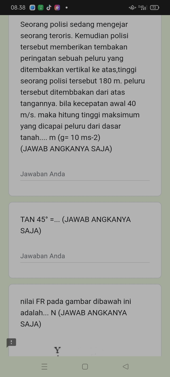 08.38 
Seorang polisi sedang mengejar 
seorang teroris. Kemudian polisi 
tersebut memberikan tembakan 
peringatan sebuah peluru yang 
ditembakkan vertikal ke atas,tinggi 
seorang polisi tersebut 180 m. peluru 
tersebut ditembbakan dari atas 
tangannya. bila kecepatan awal 40
m/s. maka hitung tinggi maksimum 
yang dicapai peluru dari dasar 
tanah.... m(g=10ms-2)
(JAWAB ANGKANYA SAJA) 
Jawaban Anda
TAN 45°=... (JAWAB ANGKANYA 
SAJA) 
Jawaban Anda 
nilai FR pada gambar dibawah ini 
adalah... N (JAWAB ANGKANYA 
SAJA) 
! 
Y