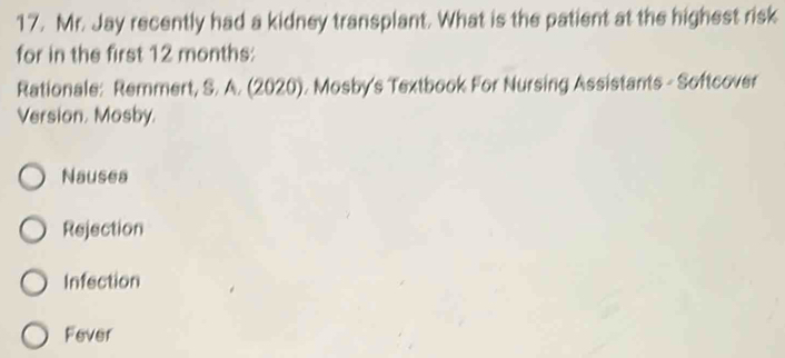 Mr. Jay recently had a kidney transplant. What is the patient at the highest risk
for in the first 12 months :
Rationale: Remmert, S. A. (2020). Mosby's Textbook For Nursing Assistants - Softcover
Version. Mosby.
Nausea
Rejection
Infection
Fever