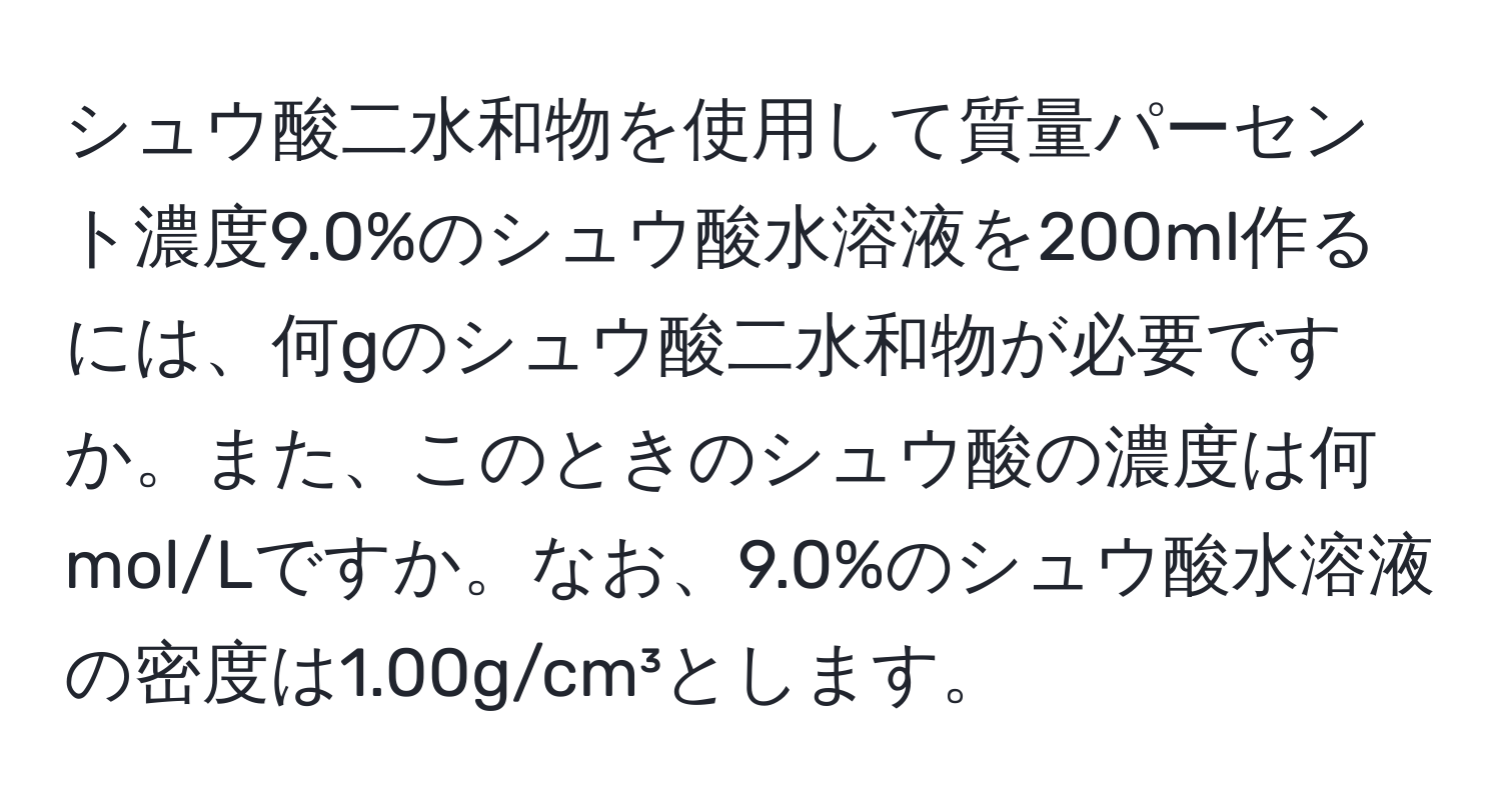 シュウ酸二水和物を使用して質量パーセント濃度9.0%のシュウ酸水溶液を200ml作るには、何gのシュウ酸二水和物が必要ですか。また、このときのシュウ酸の濃度は何mol/Lですか。なお、9.0%のシュウ酸水溶液の密度は1.00g/cm³とします。