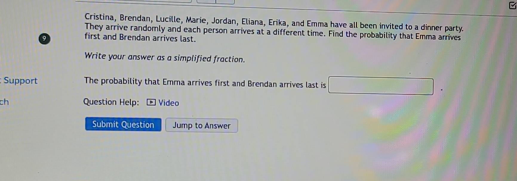 Cristina, Brendan, Lucille, Marie, Jordan, Eliana, Erika, and Emma have all been invited to a dinner party. 
They arrive randomly and each person arrives at a different time. Find the probability that Emma arrives
9
first and Brendan arrives last. 
Write your answer as a simplified fraction. 
Support The probability that Emma arrives first and Brendan arrives last is □
ch Question Help: Video 
Submit Question Jump to Answer