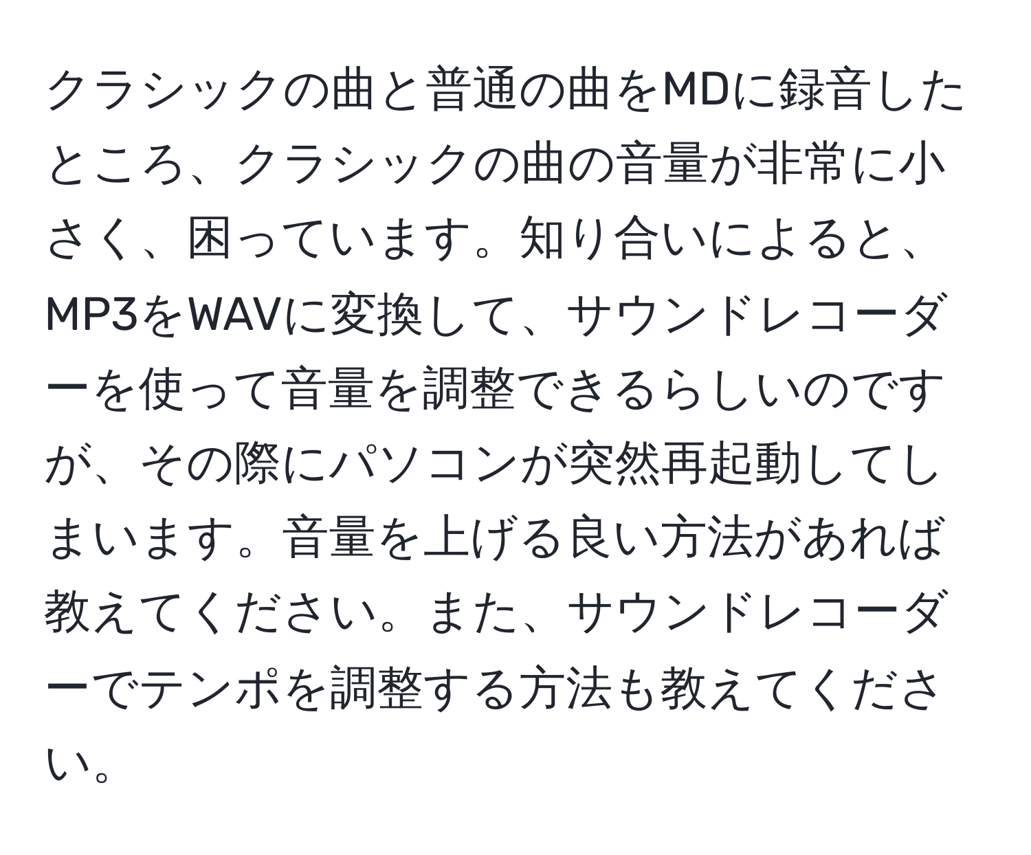 クラシックの曲と普通の曲をMDに録音したところ、クラシックの曲の音量が非常に小さく、困っています。知り合いによると、MP3をWAVに変換して、サウンドレコーダーを使って音量を調整できるらしいのですが、その際にパソコンが突然再起動してしまいます。音量を上げる良い方法があれば教えてください。また、サウンドレコーダーでテンポを調整する方法も教えてください。