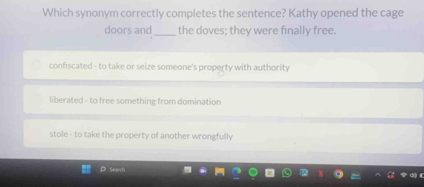 Which synonym correctly completes the sentence? Kathy opened the cage
doors and _the doves; they were finally free.
confscated - to take or seize someone's property with authority
liberated - to free something from domination
stole - to take the property of another wrongfully
Search