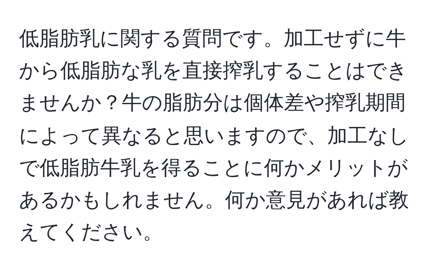 低脂肪乳に関する質問です。加工せずに牛から低脂肪な乳を直接搾乳することはできませんか？牛の脂肪分は個体差や搾乳期間によって異なると思いますので、加工なしで低脂肪牛乳を得ることに何かメリットがあるかもしれません。何か意見があれば教えてください。