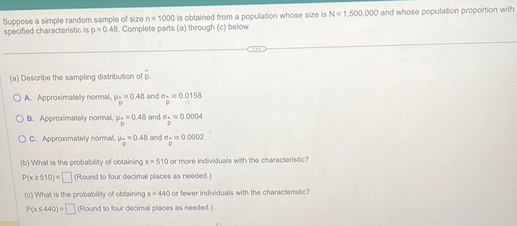 Suppose a simple random sample of size n=1000 is obtained from a population whose size is N=1,500,000 and whose population proportion with
specified characteristic is p=0.48. Complete parts (a) through (c) below.
(a) Describe the sampling distribution of hat p.
A. Approximately normal, mu _2.=0.48 and sigma _wedge approx 0.0158
B. Approximately normal, mu _A.4=0.48 and sigma _hat Aapprox 0.0004
C. Approximately normal, mu _hat P=0.48 and sigma _widehat papprox 0.0002
(b) What is the probability of obtaining x=510 or more individuals with the characteristic?
P(x≥ 510)=□ (Round to four decimal places as needed.)
(c) What is the probability of obtaining x=440 or fewer individuals with the characteristic?
P(x≤ 440)=□ (Round to four decimal places as needed.)