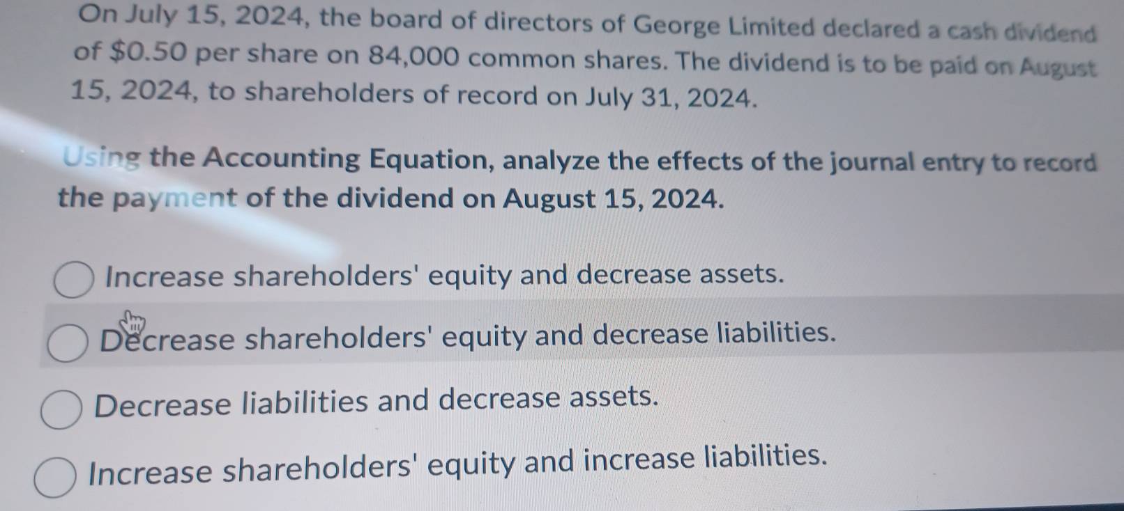 On July 15, 2024, the board of directors of George Limited declared a cash dividend
of $0.50 per share on 84,000 common shares. The dividend is to be paid on August
15, 2024, to shareholders of record on July 31, 2024.
Using the Accounting Equation, analyze the effects of the journal entry to record
the payment of the dividend on August 15, 2024.
Increase shareholders' equity and decrease assets.
Decrease shareholders' equity and decrease liabilities.
Decrease liabilities and decrease assets.
Increase shareholders' equity and increase liabilities.