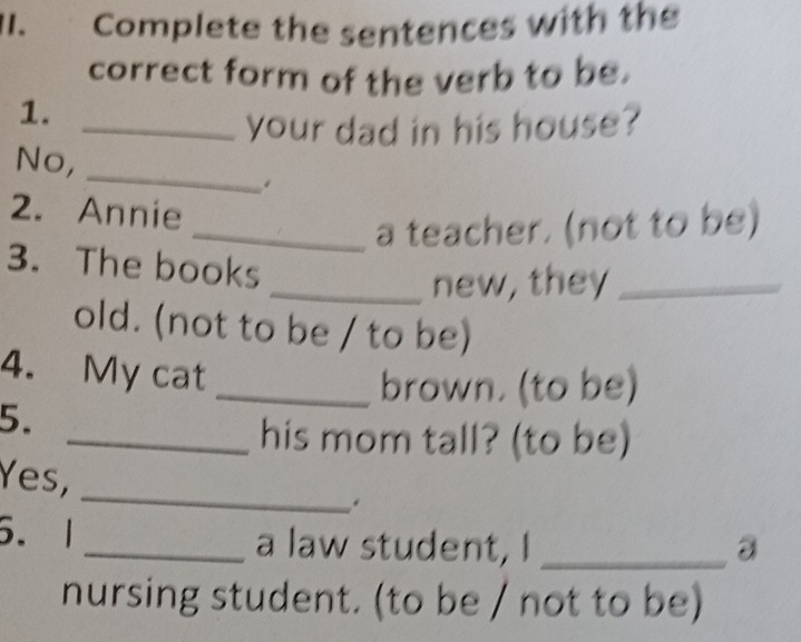 I1. Complete the sentences with the 
correct form of the verb to be. 
1. 
_your dad in his house? 
_ 
No, 
. 
2. Annie 
_a teacher. (not to be) 
3. The books 
_new, they_ 
old. (not to be / to be) 
4. My cat_ 
brown. (to be) 
5. 
_his mom tall? (to be) 
Yes, 
_ 
. 
5. 1 _a law student, I_ 
nursing student. (to be / not to be)