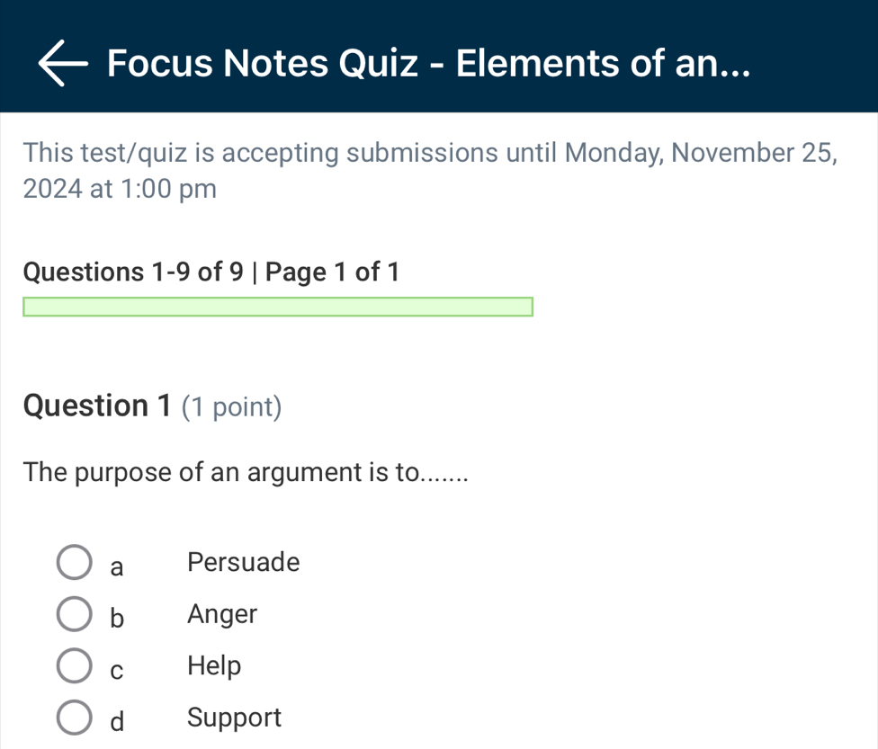 Focus Notes Quiz - Elements of an...
This test/quiz is accepting submissions until Monday, November 25,
2024 at 1:00 pm
Questions 1-9 of 9 | Page 1 of 1
Question 1 (1 point)
The purpose of an argument is to......
a Persuade
b Anger
C Help
d Support