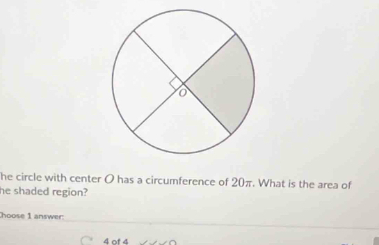 he circle with center O has a circumference of 20π. What is the area of 
he shaded region? 
hoose 1 answer: 
C 4 of 4