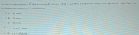 An object of mass weighing 5.26 kilograms is raised to a height of 1.63 meters. What is the polential energy of the object at that height? Note that
acceleration due to gravity is 9.8 metersisecon d^2
A. 65 joules
B. 84 joulos
C. 91 joules
D. 10* 10^2 joules
E 1.5* 10^2 joulos