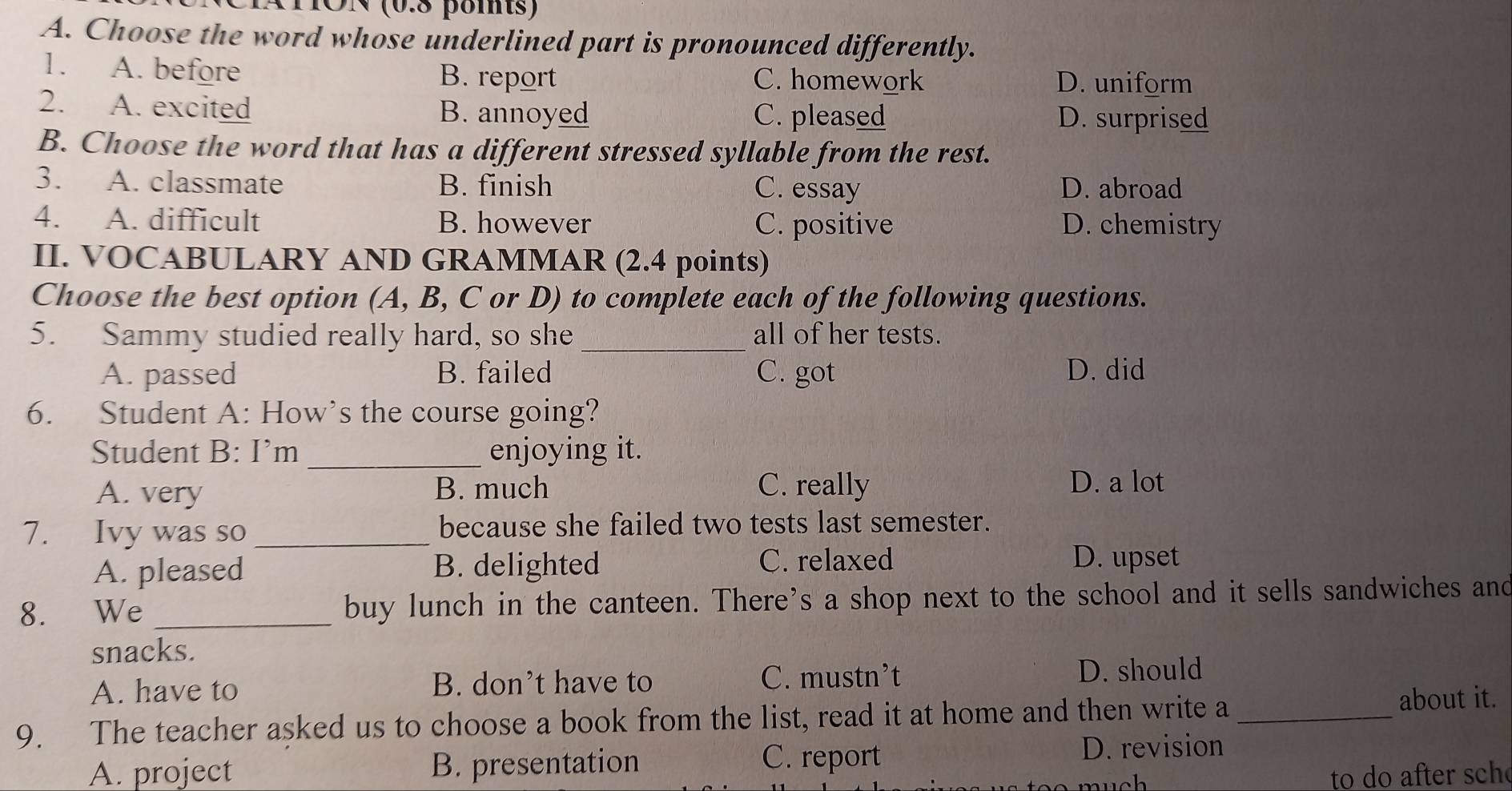 TÖN (0.8 poits)
A. Choose the word whose underlined part is pronounced differently.
1. A. before B. report C. homework D. uniform
2. A. excited B. annoyed C. pleased D. surprised
B. Choose the word that has a different stressed syllable from the rest.
3. A. classmate B. finish C. essay D. abroad
4. A. difficult B. however C. positive D. chemistry
II. VOCABULARY AND GRAMMAR (2.4 points)
Choose the best option (A, B, C or D) to complete each of the following questions.
5. Sammy studied really hard, so she _all of her tests.
A. passed B. failed C. got D. did
6. Student A: How’s the course going?
Student B: I’m _enjoying it.
A. very B. much C. really D. a lot
7. Ivy was so _because she failed two tests last semester.
A. pleased B. delighted
C. relaxed D. upset
8. We _buy lunch in the canteen. There’s a shop next to the school and it sells sandwiches and
snacks.
A. have to B. don’t have to
C. mustn’t D. should
9. The teacher asked us to choose a book from the list, read it at home and then write a _about it.
C. report
A. project B. presentation D. revision
nuch to do after sch