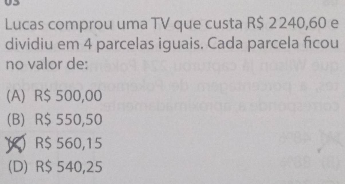 Lucas comprou uma TV que custa R$ 2240,60 e
dividiu em 4 parcelas iguais. Cada parcela ficou
no valor de:
(A) R$ 500,00
(B) R$ 550,50
Y R$ 560,15
(D) R$ 540,25