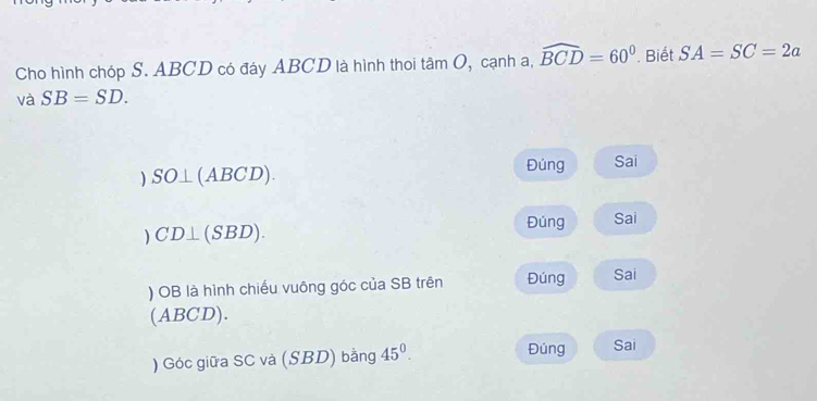 Cho hình chóp S. ABCD có đáy ABCD là hình thoi tan O , cạnh a, widehat BCD=60° Biết SA=SC=2a
và SB=SD.
SO⊥ (ABCD). 
Đúng Sai 
) CD⊥ (SBD). 
Đúng Sai 
) OB là hình chiếu vuông góc của SB trên Đúng Sai 
(ABCD). 
Đúng 
) Góc giữa SC và (SBD) bằng 45^0. Sai