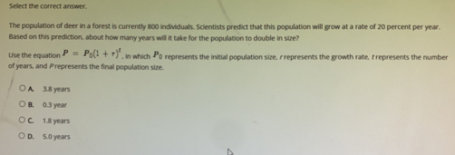 Sellect the correct answer.
The population of deer in a forest is currently 800 individuals. Scientists predict that this population will grow at a rate of 20 percent per year.
Based on this prediction, about how many years will it take for the population to double in size?
Use the equation P=P_0(1+r)^t , in which P_0 represents the initial population size, r represents the growth rate. t represents the number
of years, and Prepresents the final population size.
A. 3.8 years
B. 0.3 year
C. 1.8 years
D. 5.0 years