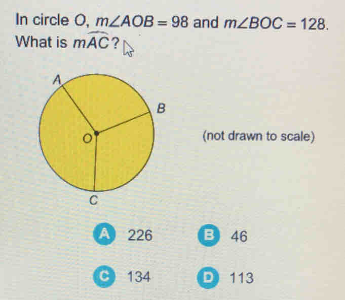 In circle O, m∠ AOB=98 and m∠ BOC=128. 
What is mwidehat AC ？
(not drawn to scale)
A 226 B 46
C 134 D 113