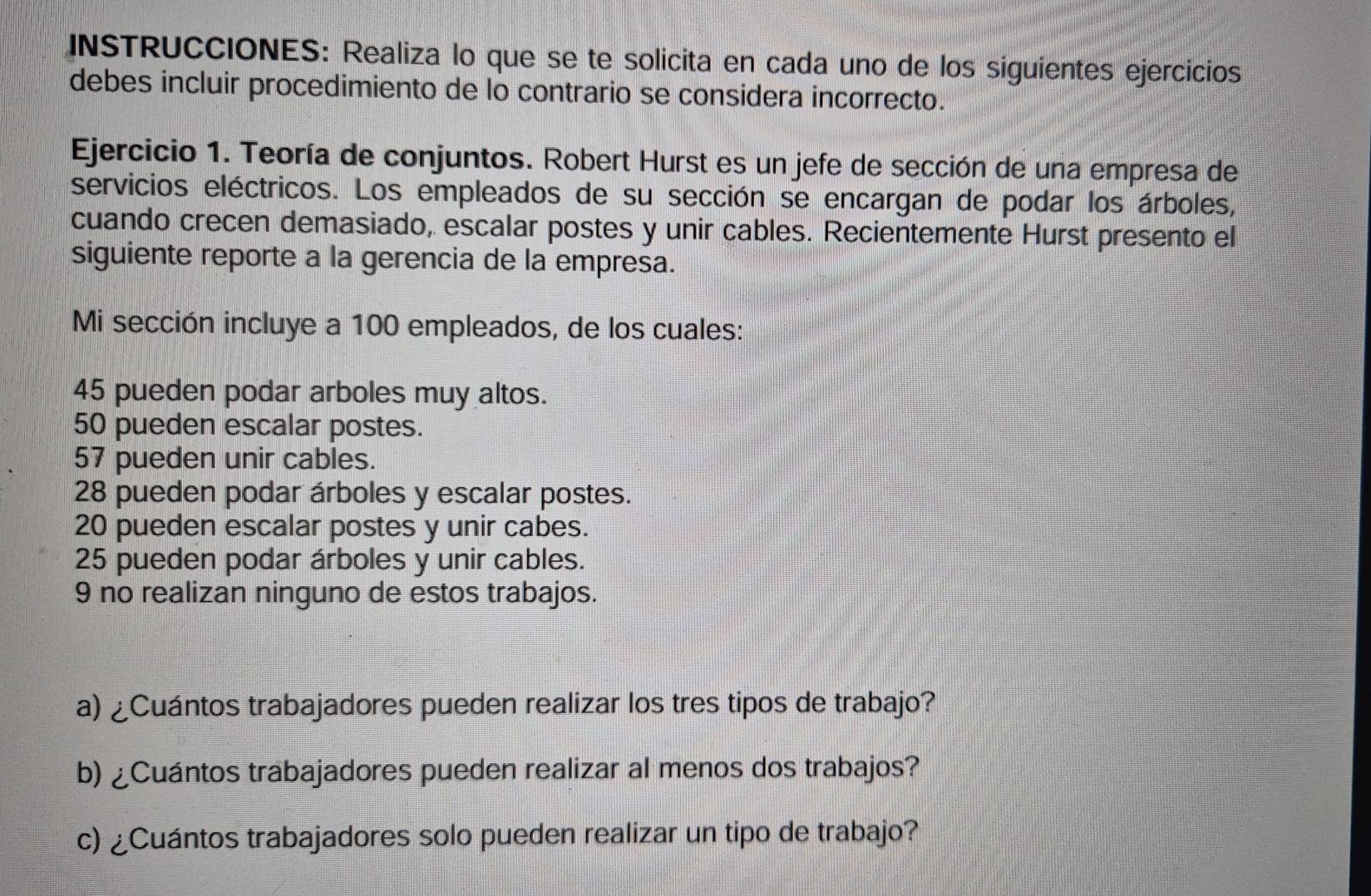 INSTRUCCIÓNES: Realiza lo que se te solicita en cada uno de los siguientes ejercicios 
debes incluir procedimiento de lo contrario se considera incorrecto. 
Ejercicio 1. Teoría de conjuntos. Robert Hurst es un jefe de sección de una empresa de 
servicios eléctricos. Los empleados de su sección se encargan de podar los árboles, 
cuando crecen demasiado, escalar postes y unir cables. Recientemente Hurst presento el 
siguiente reporte a la gerencia de la empresa. 
Mi sección incluye a 100 empleados, de los cuales:
45 pueden podar arboles muy altos.
50 pueden escalar postes.
57 pueden unir cables.
28 pueden podar árboles y escalar postes.
20 pueden escalar postes y unir cabes.
25 pueden podar árboles y unir cables.
9 no realizan ninguno de estos trabajos. 
a) ¿Cuántos trabajadores pueden realizar los tres tipos de trabajo? 
b) ¿Cuántos trabajadores pueden realizar al menos dos trabajos? 
c) ¿Cuántos trabajadores solo pueden realizar un tipo de trabajo?