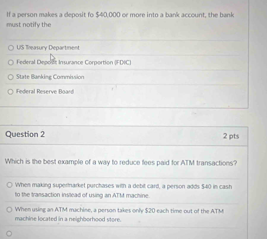 If a person makes a deposit fo $40,000 or more into a bank account, the bank
must notify the
US Treasury Department
Federal Deposit Insurance Corportion (FDIC)
State Banking Commission
Federal Reserve Board
Question 2 2 pts
Which is the best example of a way to reduce fees paid for ATM transactions?
When making supermarket purchases with a debit card, a person adds $40 in cash
to the transaction instead of using an ATM machine.
When using an ATM machine, a person takes only $20 each time out of the ATM
machine located in a neighborhood store.