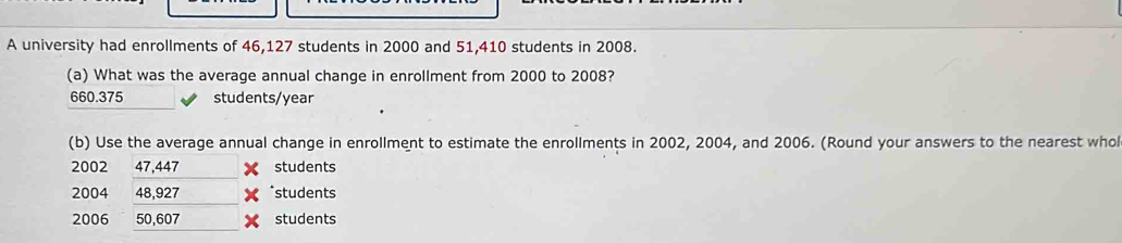 A university had enrollments of 46,127 students in 2000 and 51,410 students in 2008. 
(a) What was the average annual change in enrollment from 2000 to 2008?
660.375 students/year
(b) Use the average annual change in enrollment to estimate the enrollments in 2002, 2004, and 2006. (Round your answers to the nearest whol 
2002 47,447 students
2004 48,927 *students 
2006 50,607 students