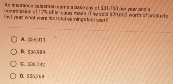 An insurance salesman earns a base pay of $31,700 per year and a
commission of 17% of all sales made. If he sold $29,600 worth of products
last year, what were his total earnings last year?
A. $55,911
B. $34,989
C. $36,732
D. $56,268