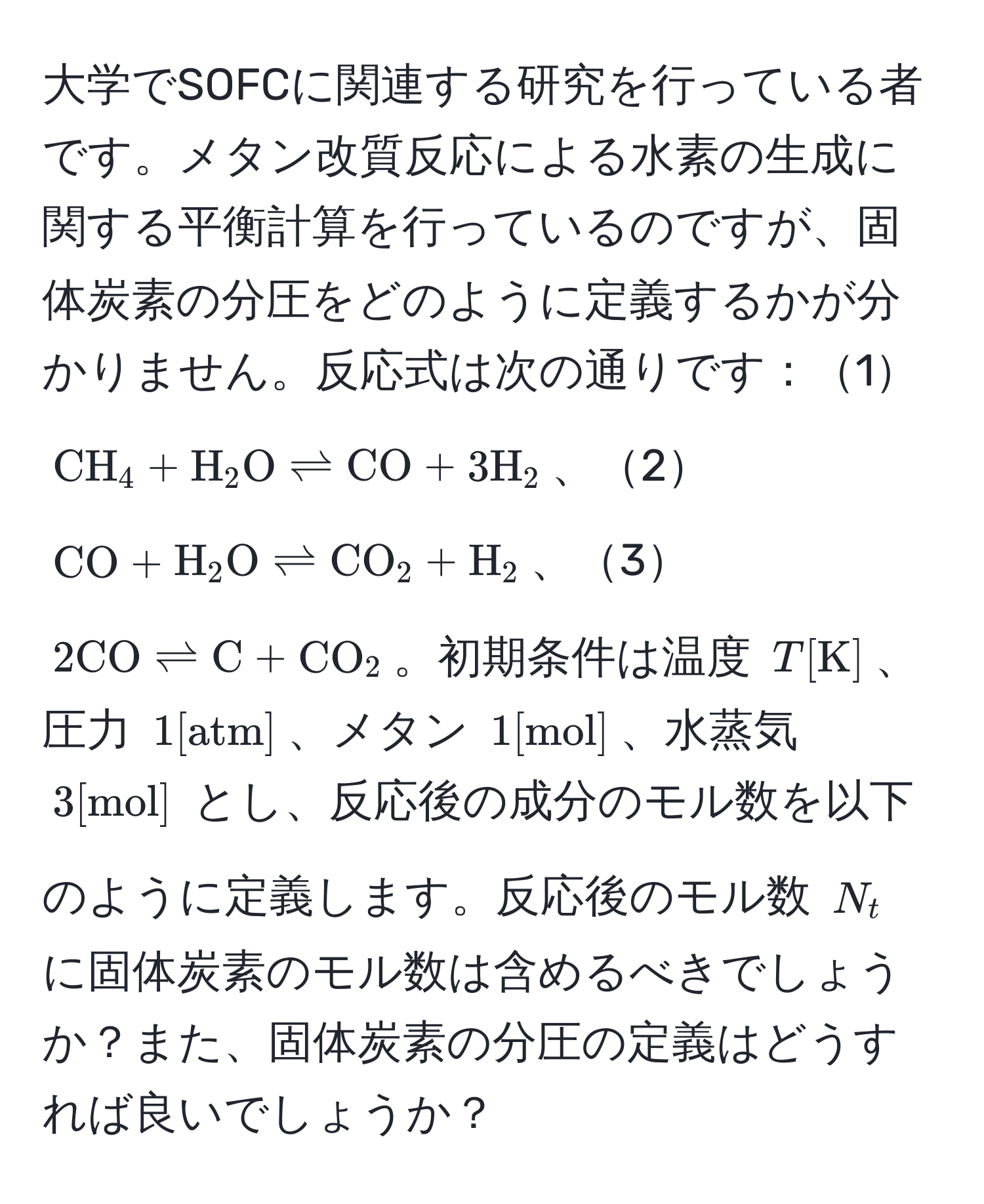 大学でSOFCに関連する研究を行っている者です。メタン改質反応による水素の生成に関する平衡計算を行っているのですが、固体炭素の分圧をどのように定義するかが分かりません。反応式は次の通りです：1$CH_4 + H_2O leftharpoons CO + 3H_2$、2$CO + H_2O leftharpoons CO_2 + H_2$、3$2CO leftharpoons C + CO_2$。初期条件は温度 $T[K]$、圧力 $1[atm]$、メタン $1[mol]$、水蒸気 $3[mol]$ とし、反応後の成分のモル数を以下のように定義します。反応後のモル数 $N_t$ に固体炭素のモル数は含めるべきでしょうか？また、固体炭素の分圧の定義はどうすれば良いでしょうか？