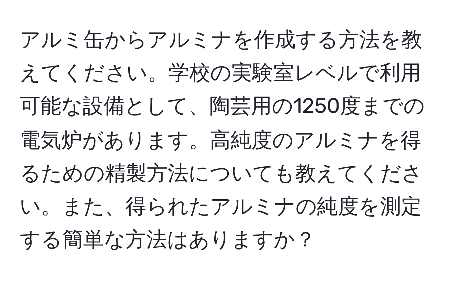 アルミ缶からアルミナを作成する方法を教えてください。学校の実験室レベルで利用可能な設備として、陶芸用の1250度までの電気炉があります。高純度のアルミナを得るための精製方法についても教えてください。また、得られたアルミナの純度を測定する簡単な方法はありますか？
