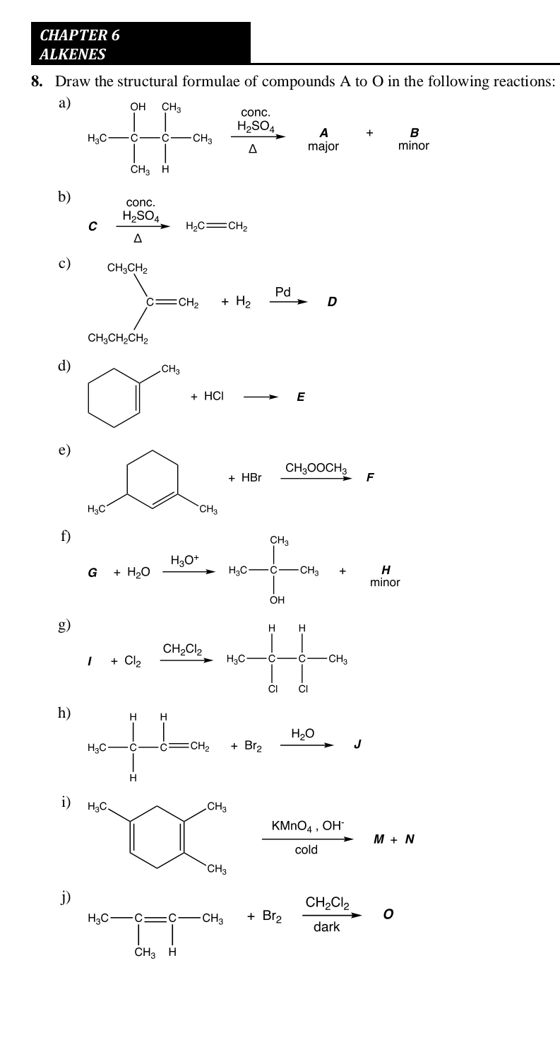 CHAPTER 6
ALKENES
8. Draw the structural formulae of compounds A to O in the following reactions:
a)
beginarrayr A+B majorendarray
b) frac H_2SO_4△ H_2Cequiv CH_2
C
c)
d) □^(ca_3)+HGto E
e)
□ +HBrxrightarrow CH_3OOOH_3F
f) G+H_2Oxrightarrow H_5O^+H_5C-[-CH_3C+_max
g) I+Cl_2xrightarrow CH_2Cl_2H_3Cto C-C-CH_3
h)
i)
frac KMnO_4,OH^-coldM+N
j)