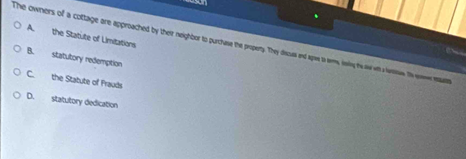 the Statute of Limitations
The owners of a cottage are approached by their neighbor o purchase he property. y a d at tes, issing tet Te ges sasasast
B. statutory redemption
C. the Statute of Frauds
D. statutory dedication