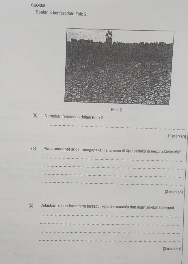 GEO/2/5 
Soalan 4 berdasarkan Foto 2. 
Foto 2 
(a) Namakan fenomena dalam Foto 2. 
_ 
[1 markah] 
(b) Pada pendapat anda, mengapakah fenomena di 4(a) berlaku di negara Malaysia? 
_ 
_ 
_ 
_ 
[3 markah] 
(c) Jelaskan kesan fenomena tersebut kepada manusia dan alam sekitar setempat. 
_ 
_ 
_ 
_ 
[3 markah]