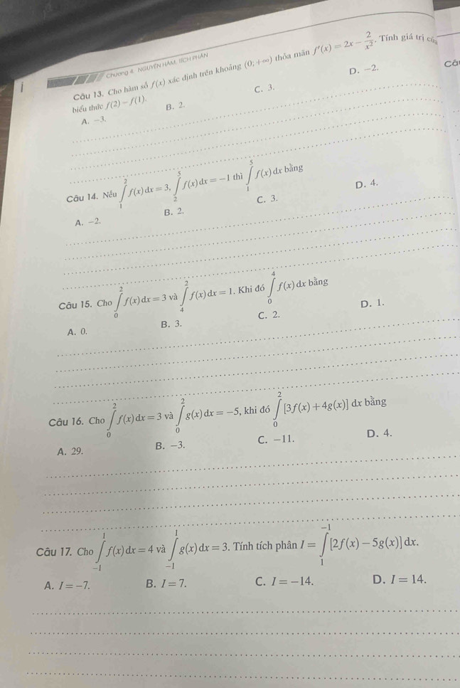 . Tính giá trị củ
D. -2. Cá
》 Chương 4. NGUYEN HAM. 1ÍCH PHAN
Câu 13. Cho hàm số f(x) xác định trên khoảng (0;+∈fty ) thỏa mãn f'(x)=2x- 2/x^2  _
C. 3.
biểu thức f(2)-f(1). B. 2.
_
A. -3.
_
_
_
_
_
_
Câu 14. Nếu ∈tlimits _1^(2f(x)dx=3,∈tlimits _2^5f(x)dx=-1 thì ∈tlimits _1^5f(x)dxbang D. 4._
_
A. -2. B. 2. C. 3.
_
_
Câu 15, Cho )∈tlimits _0^2f(x)dx=3 V ∈tlimits _4^2f(x)dx=1, Khi đó ∈tlimits _0^4f(x)dxb^3) ing
D. 1.
_
_
_
_
A. 0. B. 3. C. 2.
_
_
Câu 16. Cho )∈tlimits _0^(2f(x)dx=3va∈tlimits _0^2g(x)dx=-5 , khi đó ∈tlimits _0^2[3f(x)+4g(x)]dxb^2)ing
_
A. 29. B. -3. C. -11. D. 4.
_
_
_
Câu 17. Cho ∈tlimits _(-1)^1f(x)dx=4 _Và ∈tlimits _(-1)^1g(x)dx=3.. Tính tích phân I=∈tlimits _1^(-1)[2f(x)-5g(x)]dx.
A. I=-7. B. I=7. C. I=-14. D. I=14.
_
_
_
_