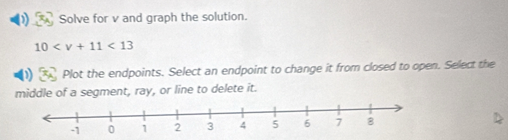 ) Solve for v and graph the solution.
10 <13</tex> 
Plot the endpoints. Select an endpoint to change it from closed to open. Select the 
middle of a segment, ray, or line to delete it.