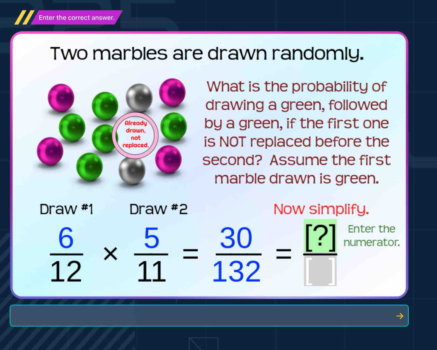 Enter the correct answer. 
Two marbles are drawn randomly. 
What is the probability of 
drawing a green, followed 
by a green, if the first one 
is NOT replaced before the 
second? Assume the first 
marble drawn is green. 
Draw #1 Draw #2 Now simplify.
 6/12 *  5/11 = 30/132 = [?]/[] 
Enter the 
numerator.