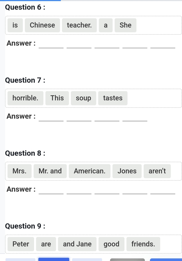 is Chinese teacher. a She 
_ 
__ 
__ 
Answer : 
Question 7 : 
horrible. This soup tastes 
__ 
__ 
Answer : 
Question 8 : 
Mrs. Mr. and American. Jones aren't 
__ 
_ 
__ 
Answer : 
Question 9 : 
Peter are and Jane good friends.