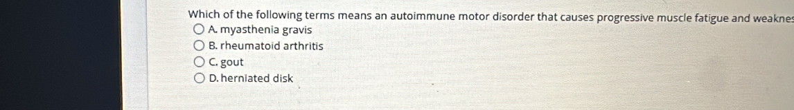 Which of the following terms means an autoimmune motor disorder that causes progressive muscle fatigue and weaknes
A. myasthenia gravis
B. rheumatoid arthritis
C. gout
D. herniated disk