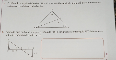 triângulo a seguir é isósceles (overline AB=overline AC). Se overline BD é bissetriz do ângulo overline B , determine em seu 
caderno as medidas x e y indicadas.
2. Sabendo que, na figura a seguir, o triângulo PQR é congruente ao triângulo RST, determine o
valor das medidas dos lados x e v.