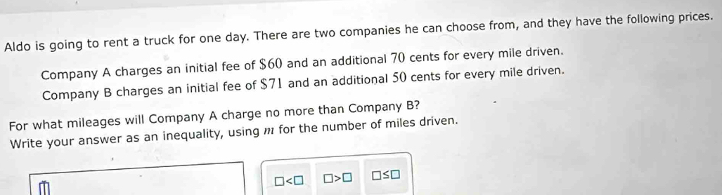 Aldo is going to rent a truck for one day. There are two companies he can choose from, and they have the following prices. 
Company A charges an initial fee of $60 and an additional 70 cents for every mile driven. 
Company B charges an initial fee of $71 and an additional 50 cents for every mile driven. 
For what mileages will Company A charge no more than Company B? 
Write your answer as an inequality, using m for the number of miles driven.
□ □ >□ □ ≤ □