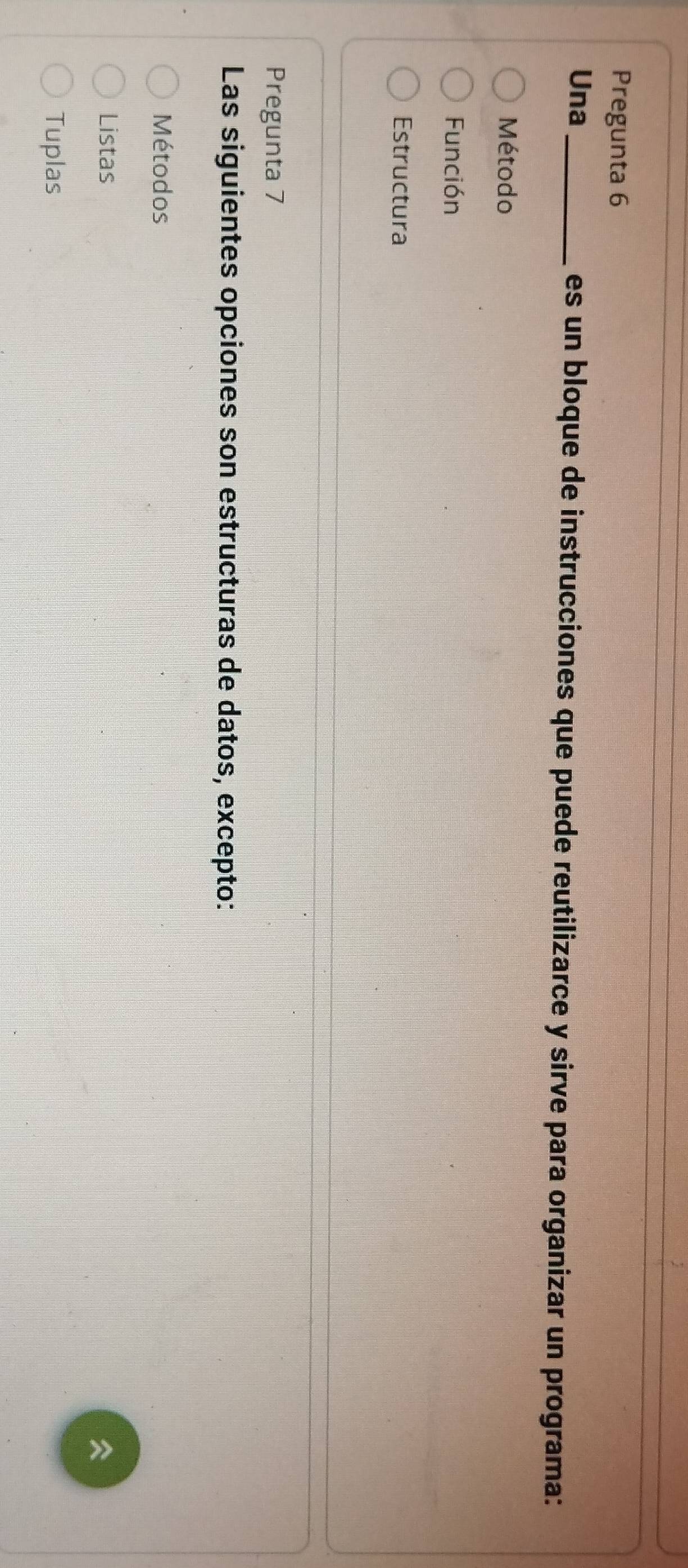 Pregunta 6
Una _es un bloque de instrucciones que puede reutilizarce y sirve para organizar un programa:
Método
Función
Estructura
Pregunta 7
Las siguientes opciones son estructuras de datos, excepto:
Métodos
Listas

Tuplas