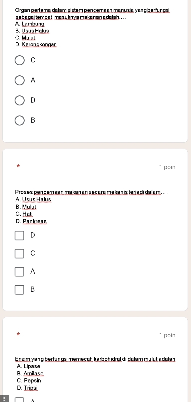 Organ pertama dalam sistem pencernaan manusia yang berfungsi
sebagai tempat masuknya makanan adalah. . . .
A. Lambung
B. Usus Halus
C. Mulut
D. Kerongkongan
C
A
D
B
1 poin
Proses pencernaan makanan secara mekanis terjadi dalam... .
A. Usus Halus
B. Mulut
C. Hati
D. Pankreas
D
C
A
B
1 poin
Enzim yang berfungsi memecah karbohidrat di dalam mulut adalah
A. Lipase
B. Amilase
C. Pepsin
D. Tripsi