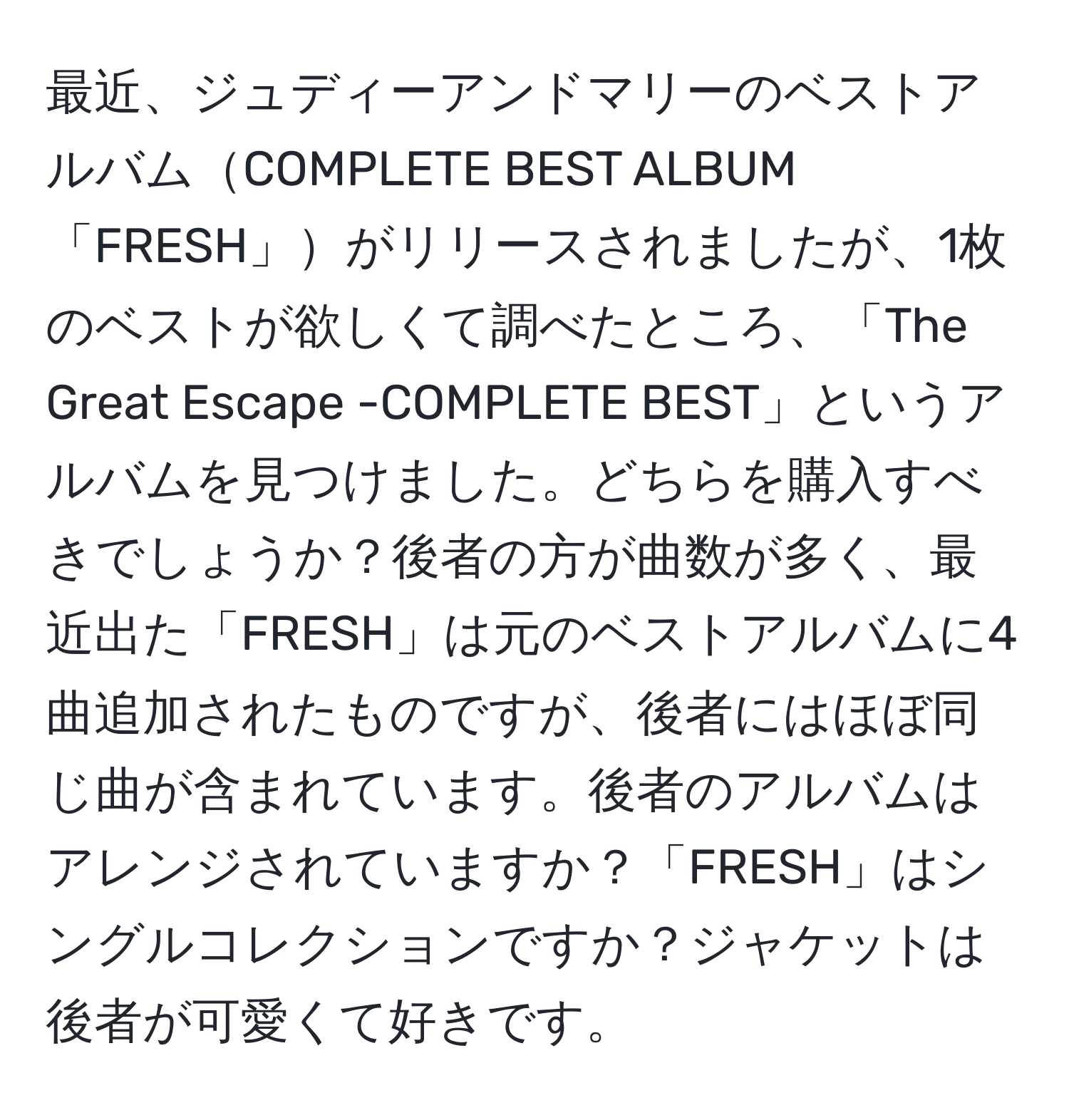 最近、ジュディーアンドマリーのベストアルバムCOMPLETE BEST ALBUM「FRESH」がリリースされましたが、1枚のベストが欲しくて調べたところ、「The Great Escape -COMPLETE BEST」というアルバムを見つけました。どちらを購入すべきでしょうか？後者の方が曲数が多く、最近出た「FRESH」は元のベストアルバムに4曲追加されたものですが、後者にはほぼ同じ曲が含まれています。後者のアルバムはアレンジされていますか？「FRESH」はシングルコレクションですか？ジャケットは後者が可愛くて好きです。