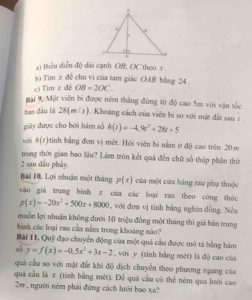 Biểu diễn độ dài cạnh OB; OC theo x. 
b) Tim x đề chu vi của tam giác OAB bằng 24. 
c) Tìm x đề OB=2OC. 
Bài 9 Một viên bi được ném thăng đứng từ độ cao 5m với vận tốc 
ban đầu là 28(m /s). Khoảng cách của viên bi so với mặt đất sau / 
giây được cho bởi hàm số h(t)=-4,9t^2+28t+5
với h(t) tính bằng đơn vị mét. Hỏi viên bi nằm ở độ cao trên 20m
trong thời gian bao lâu? Làm tròn kết quả đến chữ số thập phân thứ 
2 sau dấu phầy. 
Bài 10. Lợi nhuận một tháng p(x) của một cửa hàng rau phụ thuộc 
vào giá trung bình x của các loại rau theo công thức
p(x)=-20x^2+500x+8000 , với đơn vị tính bằng nghìn đồng. Nếu 
muốn lợi nhuận không dưới 10 triệu đồng một tháng thì giá bán trung 
bình các loại rau cần nằm trong khoảng nào? 
Bài 11, Quỹ đạo chuyển động của một quả cầu được mô tả bằng hàm 
số y=f(x)=-0, 5x^2+3x-2 , với y (tính bằng mét) là độ cao của 
quả cầu so với mặt đất khi độ dịch chuyền theo phương ngang của 
quả cầu là x (tính bằng mét). Để quả cầu có thể ném qua lưới cao
2m , người ném phải đứng cách lưới bao xa?