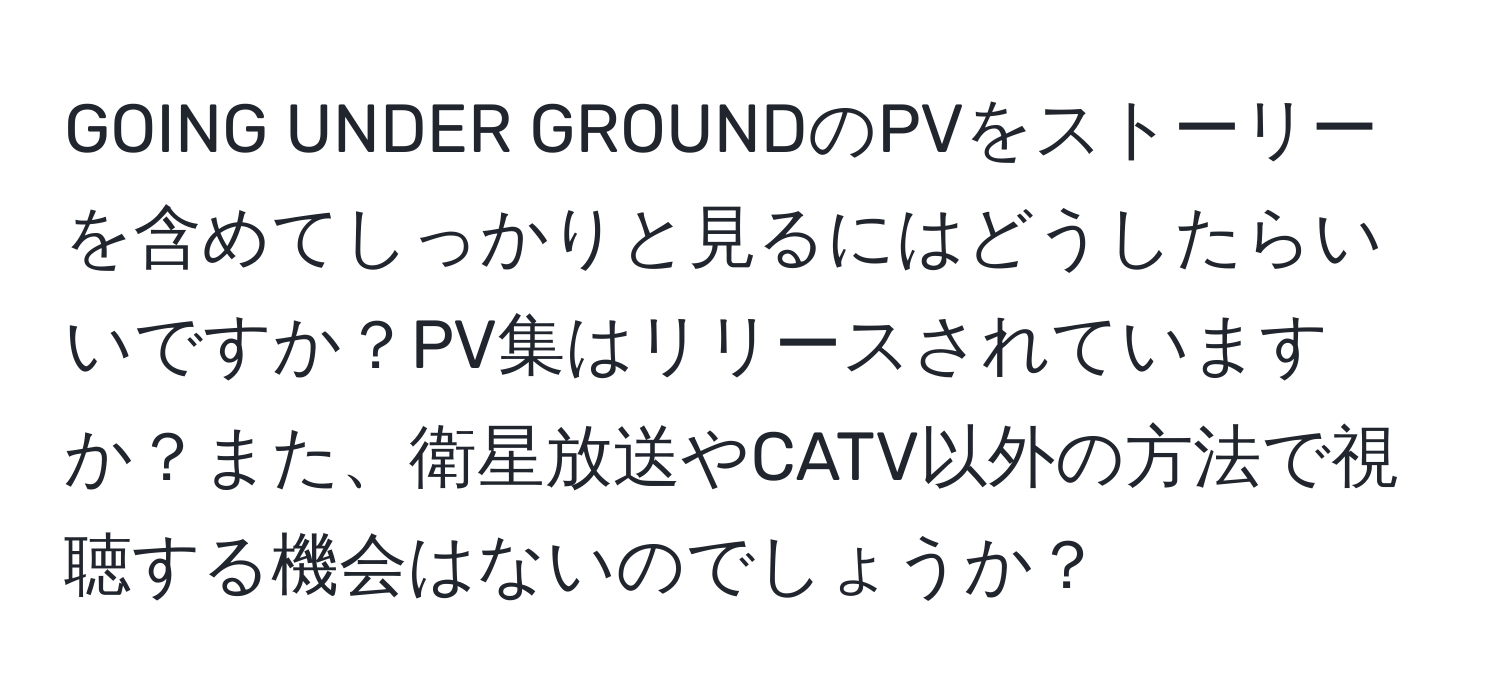 GOING UNDER GROUNDのPVをストーリーを含めてしっかりと見るにはどうしたらいいですか？PV集はリリースされていますか？また、衛星放送やCATV以外の方法で視聴する機会はないのでしょうか？