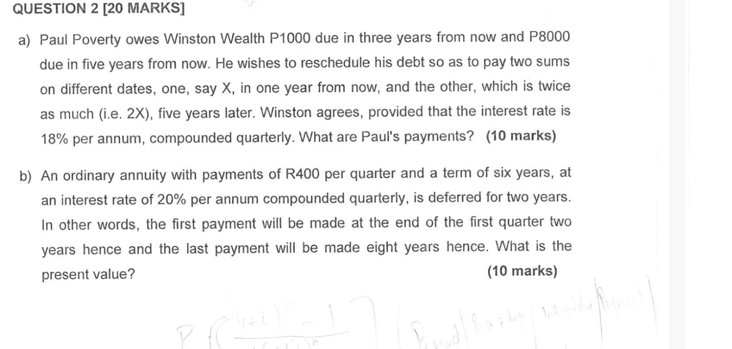 Paul Poverty owes Winston Wealth P1000 due in three years from now and P8000
due in five years from now. He wishes to reschedule his debt so as to pay two sums 
on different dates, one, say X, in one year from now, and the other, which is twice 
as much (i.e. 2X), five years later. Winston agrees, provided that the interest rate is
18% per annum, compounded quarterly. What are Paul's payments? (10 marks) 
b) An ordinary annuity with payments of R400 per quarter and a term of six years, at 
an interest rate of 20% per annum compounded quarterly, is deferred for two years. 
In other words, the first payment will be made at the end of the first quarter two
years hence and the last payment will be made eight years hence. What is the 
present value? (10 marks)