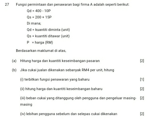 Fungsi permintaan dan penawaran bagi firma A adalah seperti berikut:
Qd=400-10P
Qs=200+15P
Di mana;
Qd= kuantiti diminta (unit)
Qs= kuantiti ditawar (unit)
P= harga (RM) 
Berdasarkan maklumat di atas, 
(a) Hitung harga dan kuantiti keseimbangan pasaran [2] 
(b) Jika cukai jualan dikenakan sebanyak RM4 per unit, hitung 
(i) terbitkan fungsi penawaran yang baharu [1] 
(ii) hitung harga dan kuantiti keseimbangan baharu [2] 
(iii) beban cukai yang ditanggung oleh pengguna dan pengeluar masing- [2] 
masing 
(iv) lebihan pengguna sebelum dan selepas cukai dikenakan [2]