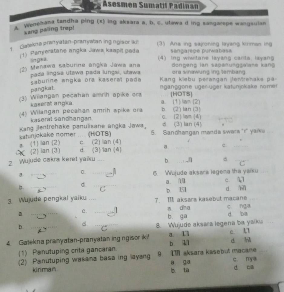 Asesmen Sumatif Padinan
A. Wenehana tandha ping (x) ing aksara a, b. c. utawa d ing sangarepe wangsulan
kang paling trep!
1. Gatekna pranyatan-pranyatan ing ngisor iki! (3) Ana ing sajroning layang kiriman ing
(1) Panyeratane angka Jawa kaapit pada sangarepe purwabasa
lingsa.
(4) Ing wiwitane layang carita, layang
(2) Menawa saburine angka Jawa ana dongeng lan sapanunggalane kang 
pada lingsa utawa pada lungsi, utawa ora sinawung ing tembang
saburine angka ora kaserat pada  Kang klebu perangan jientrehake pa-
pangkat.
nganggone uger-uger katunjokake nomer
(3) Wilangan pecahan amrih apike ora ,_ (HOTS)
kaserat angka. a. (1) lan (2)
(4) Wilangan pecahan amrih apike ora b. (2) lan (3)
kaserat sandhangan. c. (2) lan (4)
Kang jlentrehake panulisane angka Jawa d. (3) lan (4)
katunjokake nomer .... (HOTS) 5. Sandhangan manda swara "r" yaiku
a. (1) lan (2) c. (2) lan (4)
c._
(2) lan (3) d. (3) 1an (4)
a._
2. Wujude cakra keret yaiku ....
b._
_
d._
C
a.
_
C._
6. Wujude aksara legena tha yaiku_
d. _a. n c. 11
b. _d. hll
C b. U
3. Wujude pengkal yaiku_
7. 11 aksara kasebut macane_
a. __a. dha c. nga
C.    
b. ga d. ba
b._
d._
C 8. Wujude aksara legena ba yaiku_
4. Gatekna pranyatan-pranyatan ing ngisor iki! a. 17 c. L1
b. a1
(1) Panutuping crita gancaran. d hì
(2) Panutuping wasana basa ing layang 9. I7 aksara kasebut macane_
a ga c. nya
kiriman. b. ta d ca