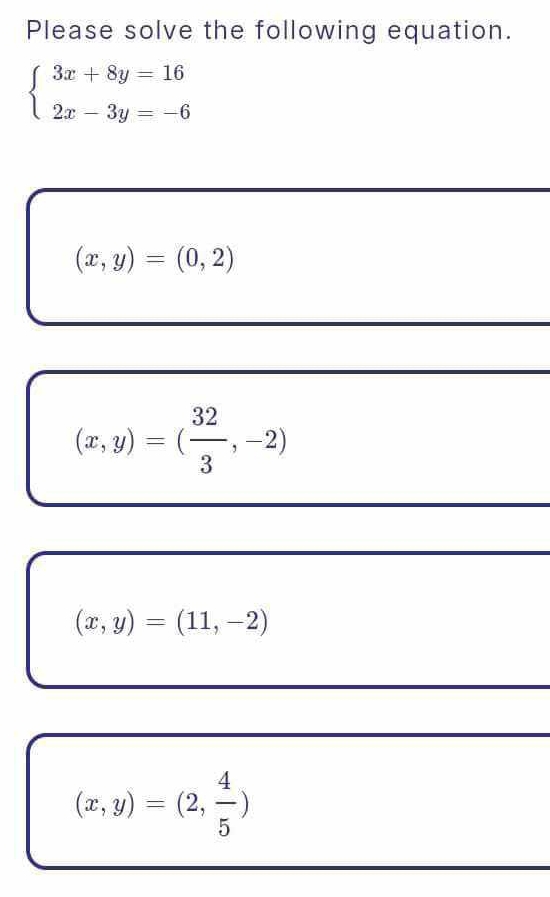 Please solve the following equation.
beginarrayl 3x+8y=16 2x-3y=-6endarray.
(x,y)=(0,2)
(x,y)=( 32/3 ,-2)
(x,y)=(11,-2)
(x,y)=(2, 4/5 )