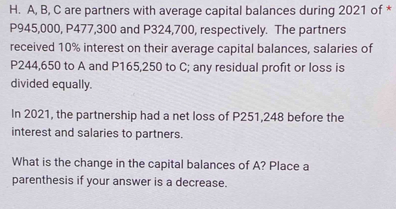 A, B, C are partners with average capital balances during 2021 of *
P945,000, P477,300 and P324,700, respectively. The partners 
received 10% interest on their average capital balances, salaries of
P244,650 to A and P165,250 to C; any residual profit or loss is 
divided equally. 
In 2021, the partnership had a net loss of P251,248 before the 
interest and salaries to partners. 
What is the change in the capital balances of A? Place a 
parenthesis if your answer is a decrease.