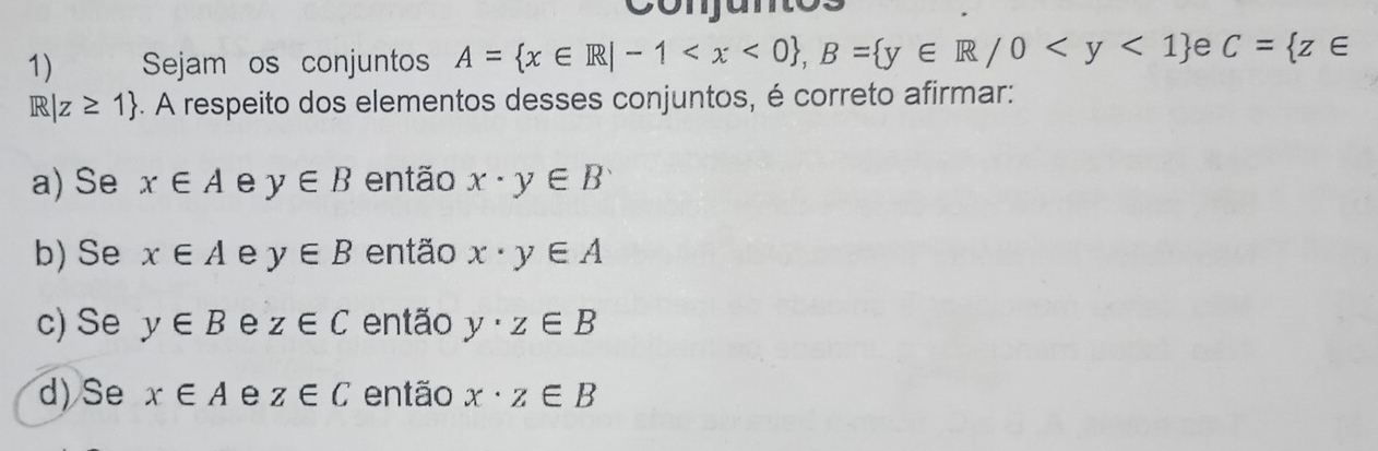 conjuntos
1) Sejam os conjuntos A= x∈ R|-1 , B= y∈ R/0 e C= z∈
R|z≥ 1 -. A respeito dos elementos desses conjuntos, é correto afirmar:
a) Se x∈ A e y∈ B então x· y∈ B
b) Se x∈ A e y∈ B então x· y∈ A
c) Se y∈ B e z∈ C então y· z∈ B
d) Se x∈ A e z∈ C então x· z∈ B