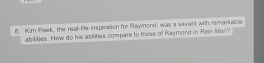 Kim Peek, the real-lie inspiration for Raymond, was a savant with remarkable 
abilities. How do his abilities compare to those of Raymond in Rain Man?
