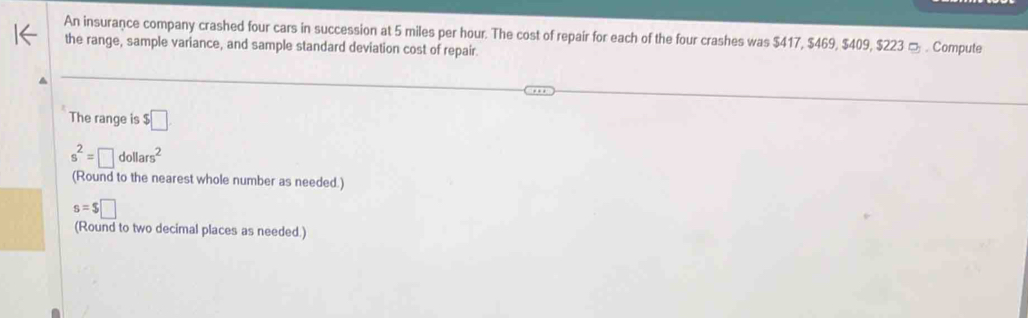 An insurance company crashed four cars in succession at 5 miles per hour. The cost of repair for each of the four crashes was $417, $469, $409, $223 □ . Compute 
the range, sample variance, and sample standard deviation cost of repair. 
The range is □
s^2=□ dollars^2
(Round to the nearest whole number as needed.)
s=$□
(Round to two decimal places as needed.)